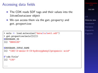 Cheminformatics
Accessing data ﬁelds                                          in R

                                                               116/189
      The CDK reads SDF tags and their values into the
      IAtomContainer object                              I/O

      We can access them via the get.property and        Molecular data

      get.properties                                     Visualization

                                                         Descriptors

                                                         Fingerprints
> mols <- load.molecules("data/io/set1.sdf")             Fragments
> get.properties(mols[[1]])
$DRUGBANK_ID
[1] "DB00135"

$DRUGBANK_IUPAC_NAME
[1] "(2S)-2-amino-3-(4-hydroxyphenyl)propanoic acid"

$‘cdk:Title‘
[1] "135"

...
 