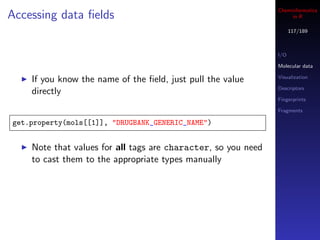 Cheminformatics
Accessing data ﬁelds                                                in R

                                                                     117/189



                                                               I/O

                                                               Molecular data

                                                               Visualization
    If you know the name of the ﬁeld, just pull the value
                                                               Descriptors
    directly
                                                               Fingerprints

                                                               Fragments

get.property(mols[[1]], "DRUGBANK_GENERIC_NAME")


    Note that values for all tags are character, so you need
    to cast them to the appropriate types manually
 