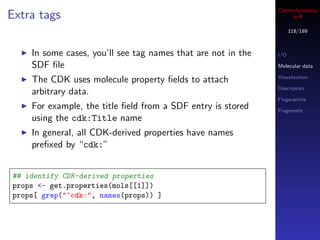 Cheminformatics
Extra tags                                                         in R

                                                                    118/189



    In some cases, you’ll see tag names that are not in the   I/O

    SDF ﬁle                                                   Molecular data

                                                              Visualization
    The CDK uses molecule property ﬁelds to attach
                                                              Descriptors
    arbitrary data.
                                                              Fingerprints
    For example, the title ﬁeld from a SDF entry is stored    Fragments
    using the cdk:Title name
    In general, all CDK-derived properties have names
    preﬁxed by “cdk:”


## identify CDK-derived properties
props <- get.properties(mols[[1]])
props[ grep("^cdk:", names(props)) ]
 