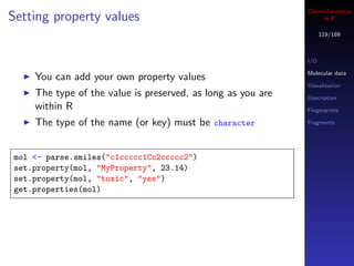 Cheminformatics
Setting property values                                           in R

                                                                   119/189



                                                             I/O

                                                             Molecular data
    You can add your own property values
                                                             Visualization
    The type of the value is preserved, as long as you are   Descriptors
    within R                                                 Fingerprints

    The type of the name (or key) must be character          Fragments




mol <- parse.smiles("c1ccccc1Cc2ccccc2")
set.property(mol, "MyProperty", 23.14)
set.property(mol, "toxic", "yes")
get.properties(mol)
 