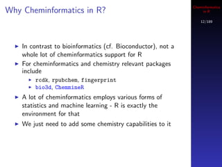 Cheminformatics
Why Cheminformatics in R?                                          in R

                                                                  12/189




    In contrast to bioinformatics (cf. Bioconductor), not a
    whole lot of cheminformatics support for R
    For cheminformatics and chemistry relevant packages
    include
        rcdk, rpubchem, fingerprint
        bio3d, ChemmineR
    A lot of cheminformatics employs various forms of
    statistics and machine learning - R is exactly the
    environment for that
    We just need to add some chemistry capabilities to it
 