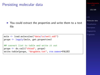 Cheminformatics
Persisting molecular data                                            in R

                                                                      120/189



                                                                I/O

                                                                Molecular data
    You could extract the properties and write them to a text   Visualization
    ﬁle                                                         Descriptors

                                                                Fingerprints

                                                                Fragments
mols <- load.molecules("data/io/set1.sdf")
props <- lapply(mols, get.properties)

## convert list to table and write it out
props <- do.call("rbind", props)
write.table(props, "drugdata.txt", row.names=FALSE)
 