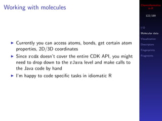 Cheminformatics
Working with molecules                                             in R

                                                                    122/189



                                                              I/O

                                                              Molecular data

                                                              Visualization
    Currently you can access atoms, bonds, get certain atom   Descriptors
    properties, 2D/3D coordinates                             Fingerprints

    Since rcdk doesn’t cover the entire CDK API, you might    Fragments

    need to drop down to the rJava level and make calls to
    the Java code by hand
    I’m happy to code speciﬁc tasks in idiomatic R
 