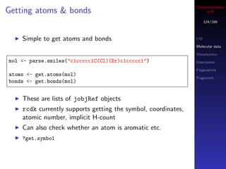 Cheminformatics
Getting atoms & bonds                                               in R

                                                                     124/189



    Simple to get atoms and bonds                              I/O

                                                               Molecular data

                                                               Visualization
mol <- parse.smiles("c1ccccc1C(Cl)(Br)c1ccccc1")               Descriptors

                                                               Fingerprints
atoms <- get.atoms(mol)
                                                               Fragments
bonds <- get.bonds(mol)


    These are lists of jobjRef objects
    rcdk currently supports getting the symbol, coordinates,
    atomic number, implicit H-count
    Can also check whether an atom is aromatic etc.
    ?get.symbol
 