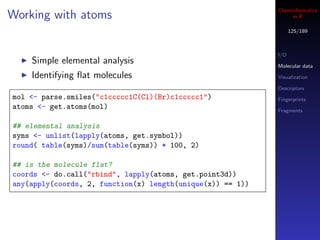 Cheminformatics
Working with atoms                                               in R

                                                                  125/189



                                                            I/O
    Simple elemental analysis                               Molecular data
    Identifying ﬂat molecules                               Visualization

                                                            Descriptors
mol <- parse.smiles("c1ccccc1C(Cl)(Br)c1ccccc1")            Fingerprints
atoms <- get.atoms(mol)                                     Fragments


## elemental analysis
syms <- unlist(lapply(atoms, get.symbol))
round( table(syms)/sum(table(syms)) * 100, 2)

## is the molecule flat?
coords <- do.call("rbind", lapply(atoms, get.point3d))
any(apply(coords, 2, function(x) length(unique(x)) == 1))
 