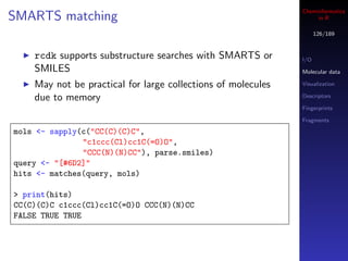 Cheminformatics
SMARTS matching                                                    in R

                                                                    126/189



    rcdk supports substructure searches with SMARTS or        I/O
    SMILES                                                    Molecular data

    May not be practical for large collections of molecules   Visualization

    due to memory                                             Descriptors

                                                              Fingerprints

                                                              Fragments

mols <- sapply(c("CC(C)(C)C",
               "c1ccc(Cl)cc1C(=O)O",
               "CCC(N)(N)CC"), parse.smiles)
query <- "[#6D2]"
hits <- matches(query, mols)

> print(hits)
CC(C)(C)C c1ccc(Cl)cc1C(=O)O CCC(N)(N)CC
FALSE TRUE TRUE
 