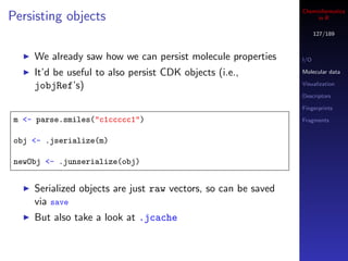 Cheminformatics
Persisting objects                                                   in R

                                                                      127/189



     We already saw how we can persist molecule properties      I/O

     It’d be useful to also persist CDK objects (i.e.,          Molecular data

     jobjRef’s)                                                 Visualization

                                                                Descriptors

                                                                Fingerprints

 m <- parse.smiles("c1ccccc1")                                  Fragments


 obj <- .jserialize(m)

 newObj <- .junserialize(obj)


     Serialized objects are just raw vectors, so can be saved
     via save
     But also take a look at .jcache
 