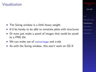 Cheminformatics
Visualization                                                         in R

                                                                       131/189



                                                                 I/O

                                                                 Molecular data

                                                                 Visualization
    The Swing window is a little heavy weight                    Descriptors

    It’d be handy to be able to annotate plots with structures   Fingerprints

    Or even just make a panel of images that could be saved      Fragments

    to a PNG ﬁle
    We can make use of rasterImage and rcdk
    As with the Swing window, this won’t work on OS X
 