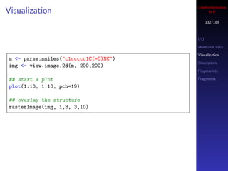 Cheminformatics
Visualization                               in R

                                             132/189



                                       I/O

                                       Molecular data

                                       Visualization
m <- parse.smiles("c1ccccc1C(=O)NC")
                                       Descriptors
img <- view.image.2d(m, 200,200)
                                       Fingerprints

## start a plot                        Fragments

plot(1:10, 1:10, pch=19)

## overlay the structure
rasterImage(img, 1,8, 3,10)
 