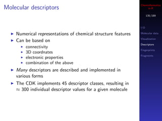 Cheminformatics
Molecular descriptors                                               in R

                                                                     135/189



                                                               I/O

    Numerical representations of chemical structure features   Molecular data

                                                               Visualization
    Can be based on
                                                               Descriptors
        connectivity
                                                               Fingerprints
        3D coordnates
                                                               Fragments
        electronic properties
        combination of the above
    Many descriptors are described and implemented in
    various forms
    The CDK implements 45 descriptor classes, resulting in
    ≈ 300 individual descriptor values for a given molecule
 