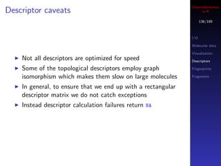 Cheminformatics
Descriptor caveats                                                 in R

                                                                    136/189



                                                              I/O

                                                              Molecular data

                                                              Visualization
    Not all descriptors are optimized for speed               Descriptors

    Some of the topological descriptors employ graph          Fingerprints

    isomorphism which makes them slow on large molecules      Fragments


    In general, to ensure that we end up with a rectangular
    descriptor matrix we do not catch exceptions
    Instead descriptor calculation failures return NA
 