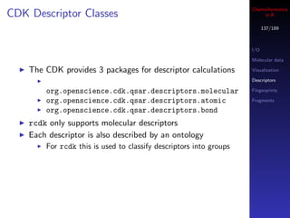Cheminformatics
CDK Descriptor Classes                                                   in R

                                                                          137/189



                                                                    I/O

                                                                    Molecular data

    The CDK provides 3 packages for descriptor calculations         Visualization

                                                                    Descriptors

        org.openscience.cdk.qsar.descriptors.molecular              Fingerprints

        org.openscience.cdk.qsar.descriptors.atomic                 Fragments

        org.openscience.cdk.qsar.descriptors.bond
    rcdk only supports molecular descriptors
    Each descriptor is also described by an ontology
        For rcdk this is used to classify descriptors into groups
 