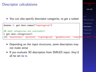 Cheminformatics
Descriptor calculations                                                in R

                                                                        139/189



                                                                  I/O
    You can also specify descriptor categories, to get a subset   Molecular data

                                                                  Visualization
dnames <- get.desc.names("topological")                           Descriptors

                                                                  Fingerprints
## what categories are available?
                                                                Fragments
> get.desc.categories()
[1] "electronic" "protein" "topological" "geometrical" "constitutional" "hy


    Depending on the input structures, some descriptors may
    not make sense
    If you evaluate 3D descriptors from SMILES input, they’d
    all be set to NA
 