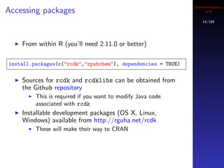 Cheminformatics
Accessing packages                                                 in R

                                                                  14/189




    From within R (you’ll need 2.11.0 or better)

install.packages(c("rcdk","rpubchem"), dependencies = TRUE)


    Sources for rcdk and rcdklibs can be obtained from
    the Github repository
         This is required if you want to modify Java code
         associated with rcdk
    Installable development packages (OS X, Linux,
    Windows) available from http://rguha.net/rcdk
         These will make their way to CRAN
 