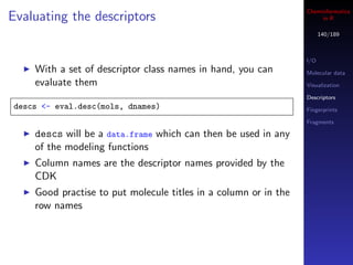 Cheminformatics
Evaluating the descriptors                                            in R

                                                                       140/189



                                                                 I/O
    With a set of descriptor class names in hand, you can        Molecular data
    evaluate them                                                Visualization

                                                                 Descriptors
descs <- eval.desc(mols, dnames)                                 Fingerprints

                                                                 Fragments

    descs will be a data.frame which can then be used in any
    of the modeling functions
    Column names are the descriptor names provided by the
    CDK
    Good practise to put molecule titles in a column or in the
    row names
 