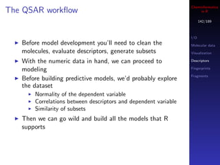 Cheminformatics
The QSAR workﬂow                                                      in R

                                                                       142/189



                                                                 I/O
   Before model development you’ll need to clean the             Molecular data
   molecules, evaluate descriptors, generate subsets             Visualization

   With the numeric data in hand, we can proceed to              Descriptors

   modeling                                                      Fingerprints

                                                                 Fragments
   Before building predictive models, we’d probably explore
   the dataset
       Normality of the dependent variable
       Correlations between descriptors and dependent variable
       Similarity of subsets
   Then we can go wild and build all the models that R
   supports
 