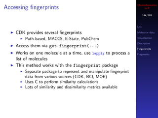 Cheminformatics
Accessing ﬁngerprints                                                  in R

                                                                        144/189



                                                                  I/O

    CDK provides several ﬁngerprints                              Molecular data

        Path-based, MACCS, E-State, PubChem                       Visualization

                                                                  Descriptors
    Access them via get.fingerprint(...)
                                                                  Fingerprints
    Works on one molecule at a time, use lapply to process a      Fragments
    list of molecules
    This method works with the fingerprint package
        Separate package to represent and manipulate ﬁngerprint
        data from various sources (CDK, BCI, MOE)
        Uses C to perform similarity calculations
        Lots of similarity and dissimilarity metrics available
 