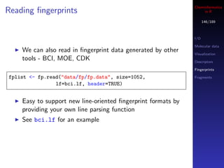 Cheminformatics
Reading ﬁngerprints                                                in R

                                                                    146/189



                                                              I/O

                                                              Molecular data
    We can also read in ﬁngerprint data generated by other    Visualization
    tools - BCI, MOE, CDK                                     Descriptors

                                                              Fingerprints

fplist <- fp.read("data/fp/fp.data", size=1052,               Fragments
                lf=bci.lf, header=TRUE)


    Easy to support new line-oriented ﬁngerprint formats by
    providing your own line parsing function
    See bci.lf for an example
 