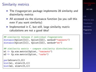 Cheminformatics
Similarity metrics                                                   in R

                                                                      147/189
     The fingerprint package implements 28 similarity and
     dissimilarity metrics
                                                                I/O
     All accessed via the distance function (so you call this   Molecular data
     even if you want similarity)                               Visualization

     Implemented in C, but still, large similarity matrix       Descriptors

                                                                Fingerprints
     calculations are not a good idea!
                                                                Fragments

 ## similarity between 2 individual fingerprints
 distance(fplist[[1]], fplist[[2]], method="tanimoto")
 distance(fplist[[1]], fplist[[2]], method="mt")

 ## similarity matrix - compare similarity distributions
 m1 <- fp.sim.matrix(fplist, "tanimoto")
 m2 <- fp.sim.matrix(fplist, "carbo")

 par(mfrow=c(1,2))
 hist(m1, xlim=c(0,1))
 hist(m2, xlim=c(0,1))
 