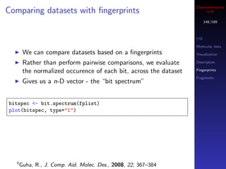 Cheminformatics
Comparing datasets with ﬁngerprints                                     in R

                                                                         148/189



                                                                   I/O

                                                                   Molecular data
        We can compare datasets based on a ﬁngerprints             Visualization

        Rather than perform pairwise comparisons, we evaluate      Descriptors

        the normalized occurence of each bit, across the dataset   Fingerprints

                                                                   Fragments
        Gives us a n-D vector - the “bit spectrum”


bitspec <- bit.spectrum(fplist)
plot(bitspec, type="l")




   0
       Guha, R., J. Comp. Aid. Molec. Des., 2008, 22, 367–384
 