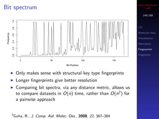 Cheminformatics
Bit spectrum                                                                         in R

                                                                                      149/189
             1.0




                                                                                I/O
             0.8




                                                                                Molecular data
 Frequency

             0.6




                                                                                Visualization
             0.4




                                                                                Descriptors
             0.2




                                                                                Fingerprints
             0.0




                                                                                Fragments

                     0               50                      100          150

                                              Bit Position


                   Only makes sense with structural key type ﬁngerprints
                   Longer ﬁngerprints give better resolution
                   Comparing bit spectra, via any distance metric, allows us
                   to compare datasets in O(n) time, rather than O(n2 ) for
                   a pairwise approach


             0
                 Guha, R., J. Comp. Aid. Molec. Des., 2008, 22, 367–384
 