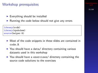 Cheminformatics
Workshop prerequisites                                                in R

                                                                     15/189



    Everything should be installed
    Running the code below should not give any errors

library(rcdk)
library(rpubchem)
source(helper.R)


    Most of the code snippets in these slides are contained in
    code.R
    You should have a data/ directory containing various
    datasets used in this workshop
    You should have a exercises/ directory containing the
    source code solutions to the exercises
 