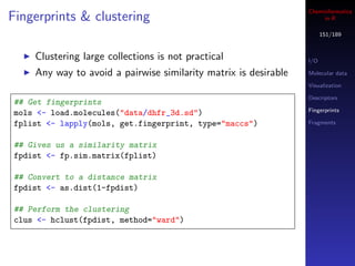 Cheminformatics
Fingerprints & clustering                                             in R

                                                                       151/189


    Clustering large collections is not practical                I/O

    Any way to avoid a pairwise similarity matrix is desirable   Molecular data

                                                                 Visualization

                                                                 Descriptors
## Get fingerprints
                                                                 Fingerprints
mols <- load.molecules("data/dhfr_3d.sd")
fplist <- lapply(mols, get.fingerprint, type="maccs")            Fragments


## Gives us a similarity matrix
fpdist <- fp.sim.matrix(fplist)

## Convert to a distance matrix
fpdist <- as.dist(1-fpdist)

## Perform the clustering
clus <- hclust(fpdist, method="ward")
 