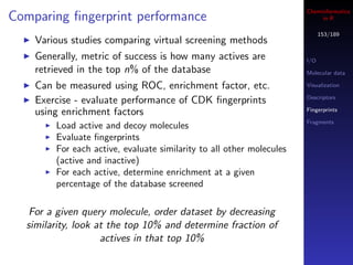 Cheminformatics
Comparing ﬁngerprint performance                                           in R

                                                                            153/189
    Various studies comparing virtual screening methods
    Generally, metric of success is how many actives are              I/O
    retrieved in the top n% of the database                           Molecular data

    Can be measured using ROC, enrichment factor, etc.                Visualization

                                                                      Descriptors
    Exercise - evaluate performance of CDK ﬁngerprints
    using enrichment factors                                          Fingerprints

                                                                      Fragments
        Load active and decoy molecules
        Evaluate ﬁngerprints
        For each active, evaluate similarity to all other molecules
        (active and inactive)
        For each active, determine enrichment at a given
        percentage of the database screened

   For a given query molecule, order dataset by decreasing
  similarity, look at the top 10% and determine fraction of
                    actives in that top 10%
 