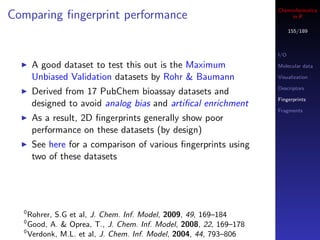 Cheminformatics
Comparing ﬁngerprint performance                                        in R

                                                                         155/189



                                                                   I/O

      A good dataset to test this out is the Maximum               Molecular data

      Unbiased Validation datasets by Rohr & Baumann               Visualization

                                                                   Descriptors
      Derived from 17 PubChem bioassay datasets and
                                                                   Fingerprints
      designed to avoid analog bias and artiﬁcal enrichment
                                                                   Fragments
      As a result, 2D ﬁngerprints generally show poor
      performance on these datasets (by design)
      See here for a comparison of various ﬁngerprints using
      two of these datasets




  0
    Rohrer, S.G et al, J. Chem. Inf. Model, 2009, 49, 169–184
  0
    Good, A. & Oprea, T., J. Chem. Inf. Model, 2008, 22, 169–178
  0
    Verdonk, M.L. et al, J. Chem. Inf. Model, 2004, 44, 793–806
 