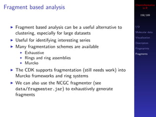 Cheminformatics
Fragment based analysis                                           in R

                                                                   158/189



    Fragment based analysis can be a useful alternative to   I/O

                                                             Molecular data
    clustering, especially for large datasets
                                                             Visualization
    Useful for identifying interesting series                Descriptors
    Many fragmentation schemes are available                 Fingerprints
        Exhaustive                                           Fragments
        Rings and ring assemblies
        Murcko
    The CDK supports fragmentation (still needs work) into
    Murcko frameworks and ring systems
    We can also use the NCGC fragmenter (see
    data/fragmenter.jar) to exhaustively generate
    fragments
 