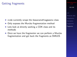 Cheminformatics
Getting fragments                                              in R

                                                                159/189



                                                          I/O

                                                          Molecular data

                                                          Visualization
    rcdk currently wraps the GenerateFragments class      Descriptors

    Only exposes the Murcko fragmentation method          Fingerprints

                                                          Fragments
    Lets look at directly working a CDK class and its
    methods
    Once we have the fragmenter we can perform a Murcko
    fragmentation and get back the fragments as SMILES
 