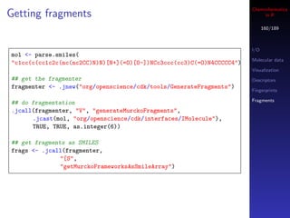 Cheminformatics
Getting fragments                                                           in R

                                                                             160/189



                                                                       I/O
mol <- parse.smiles(
                                                                       Molecular data
"c1cc(c(cc1c2c(nc(nc2CC)N)N)[N+](=O)[O-])NCc3ccc(cc3)C(=O)N4CCCCC4")
                                                                       Visualization
## get the fragmenter                                                  Descriptors
fragmenter <- .jnew("org/openscience/cdk/tools/GenerateFragments")
                                                                       Fingerprints

                                                                       Fragments
## do fragmentation
.jcall(fragmenter, "V", "generateMurckoFragments",
      .jcast(mol, "org/openscience/cdk/interfaces/IMolecule"),
      TRUE, TRUE, as.integer(6))

## get fragments as SMILES
frags <- .jcall(fragmenter,
               "[S",
               "getMurckoFrameworksAsSmileArray")
 