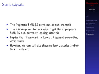 Cheminformatics
Some caveats                                                        in R

                                                                     161/189



                                                               I/O

                                                               Molecular data

                                                               Visualization
    The fragment SMILES come out as non-aromatic
                                                               Descriptors
    There is supposed to be a way to get the appropriate       Fingerprints
    SMILES out, currently looking into this                    Fragments

    Implies that if we want to look at fragment properties,
    we’re stuck
    However, we can still use these to look at series and/or
    local trends etc.
 