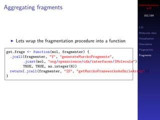 Cheminformatics
Aggregating fragments                                                  in R

                                                                        162/189



                                                                  I/O

                                                                  Molecular data

                                                                  Visualization
    Lets wrap the fragmentation procedure into a function
                                                                  Descriptors

                                                                  Fingerprints
get.frags <- function(mol, fragmenter) {
                                                                Fragments
  .jcall(fragmenter, "V", "generateMurckoFragments",
        .jcast(mol, "org/openscience/cdk/interfaces/IMolecule"),
        TRUE, TRUE, as.integer(6))
  return(.jcall(fragmenter, "[S", "getMurckoFrameworksAsSmileArray"))
}
 
