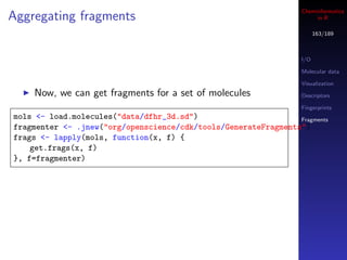 Cheminformatics
Aggregating fragments                                                  in R

                                                                        163/189



                                                                  I/O

                                                                  Molecular data

                                                                  Visualization
    Now, we can get fragments for a set of molecules              Descriptors

                                                                  Fingerprints
mols <- load.molecules("data/dfhr_3d.sd")                       Fragments
fragmenter <- .jnew("org/openscience/cdk/tools/GenerateFragments")
frags <- lapply(mols, function(x, f) {
    get.frags(x, f)
}, f=fragmenter)
 