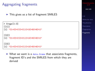 Cheminformatics
Aggregating fragments                                              in R

                                                                    164/189


    This gives us a list of fragment SMILES                   I/O

                                                              Molecular data

                                                              Visualization
> frags[1:3]
[[1]]                                                         Descriptors

[1] "C1=CC=C(C=C1)C=2C=NC=NC=2"                               Fingerprints

                                                              Fragments
[[2]]
[1] "C1=CC=C(C=C1)C=2C=NC=NC=2"

[[3]]
[1] "C1=CC=C(C=C1)C=2C=NC=NC=2"


    What we want is a data.frame that associates fragments,
    fragment ID’s and the SMILES from which they are
    derived
 