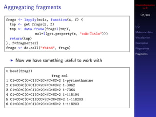 Cheminformatics
Aggregating fragments                                      in R

                                                            165/189
frags <- lapply(mols, function(x, f) {
  tmp <- get.frags(x, f)
                                                      I/O
  tmp <- data.frame(frag=I(tmp),
                                                      Molecular data
               mol=I(get.property(x, "cdk:Title")))
  return(tmp)                                         Visualization

}, f=fragmenter)                                      Descriptors
frags <- do.call("rbind", frags)                      Fingerprints

                                                      Fragments

      Now we have something useful to work with

> head(frags)
                        frag mol
1   C1=CC=C(C=C1)C=2C=NC=NC=2 1-pyrimethamine
2   C1=CC=C(C=C1)C=2C=NC=NC=2 1-3062
3   C1=CC=C(C=C1)C=2C=NC=NC=2 1-7364
4   C1=CC=C(C=C1)C=2C=NC=NC=2 1-115194
5   C1=CC=C(C=C1)OCC=2C=CN=CN=2 1-118203
6   C1=CC=C(C=C1)C=2C=NC=NC=2 1-118203
 