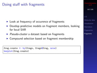 Cheminformatics
Doing stuﬀ with fragments                                         in R

                                                                   167/189



                                                             I/O

                                                             Molecular data
    Look at frequency of occurence of fragments              Visualization
    Develop predictive models on fragment members, looking   Descriptors

    for local SAR                                            Fingerprints

    Pseudo-cluster a dataset based on fragments              Fragments


    Compound selection based on fragment membership


frag.counts <- by(frags, frags$frag, nrow)
barplot(frag.counts)
 