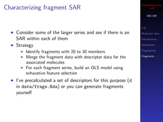 Cheminformatics
Characterizing fragment SAR                                            in R

                                                                        168/189



                                                                  I/O
    Consider some of the larger series and see if there is an     Molecular data

    SAR within each of them                                       Visualization

    Strategy                                                      Descriptors

                                                                  Fingerprints
        Identify fragments with 20 to 30 members
                                                                  Fragments
        Merge the fragment data with descriptor data for the
        associated molecules
        For each fragment series, build an OLS model using
        exhaustive feature selection
    I’ve precalculated a set of descriptors for this purpose (d
    in data/frags.Rda) or you can generate fragments
    yourself
 