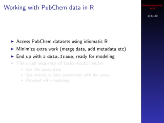 Cheminformatics
Working with PubChem data in R                                in R

                                                            173/189




    Access PubChem datasets using idiomatic R
    Minimize extra work (merge data, add metadata etc)
    End up with a data.frame, ready for modeling
    The usual sequence of tasks would involve
        Get the assay data
        Get structure data associated with the assay
        Proceed with modeling
 
