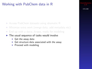 Cheminformatics
Working with PubChem data in R                                in R

                                                            173/189




    Access PubChem datasets using idiomatic R
    Minimize extra work (merge data, add metadata etc)
    End up with a data.frame, ready for modeling
    The usual sequence of tasks would involve
        Get the assay data
        Get structure data associated with the assay
        Proceed with modeling
 