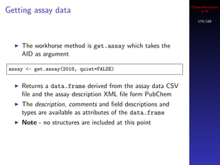 Cheminformatics
Getting assay data                                              in R

                                                              174/189




    The workhorse method is get.assay which takes the
    AID as argument

assay <- get.assay(2018, quiet=FALSE)


    Returns a data.frame derived from the assay data CSV
    ﬁle and the assay description XML ﬁle form PubChem
    The description, comments and ﬁeld descriptions and
    types are available as attributes of the data.frame
    Note - no structures are included at this point
 