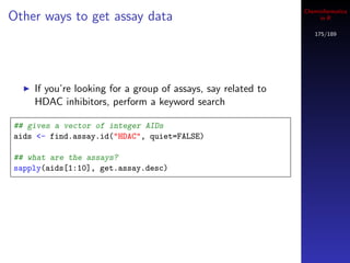 Cheminformatics
Other ways to get assay data                                       in R

                                                                 175/189




    If you’re looking for a group of assays, say related to
    HDAC inhibitors, perform a keyword search

## gives a vector of integer AIDs
aids <- find.assay.id("HDAC", quiet=FALSE)

## what are the assays?
sapply(aids[1:10], get.assay.desc)
 