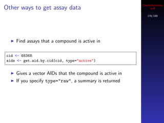 Cheminformatics
Other ways to get assay data                                  in R

                                                            176/189




    Find assays that a compound is active in

cid <- 68368
aids <- get.aid.by.cid(cid, type="active")


    Gives a vector AIDs that the compound is active in
    If you specify type="raw", a summary is returned
 