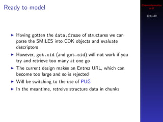 Cheminformatics
Ready to model                                                 in R

                                                             178/189




    Having gotten the data.frame of structures we can
    parse the SMILES into CDK objects and evaluate
    descriptors
    However, get.cid (and get.sid) will not work if you
    try and retrieve too many at one go
    The current design makes an Entrez URL, which can
    become too large and so is rejected
    Will be switching to the use of PUG
    In the meantime, retreive structure data in chunks
 