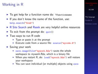 Cheminformatics
Working in R                                                            in R

                                                                       18/189


    To get help for a function name do: ?functionname
                                                                   The language
    If you don’t know the name of the function, use:               Parallel R
    help.search("blah")                                            Database access

    R Site Search and Rseek are very helpful online resources
    To exit from the prompt do: quit()
    Two ways to run R code
        Type or paste it at the prompt
        Execute code from a source ﬁle: source("mycode.R")
    Saving your work
        save.image(file="mywork.Rda") saves the whole
        workspace to mywork.Rda, which is a binary ﬁle
        When you restart R, do: load("mywork.Rda") will restore
        your workspace
        You can save individual (or multiple) objects using save
 