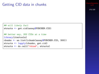 Cheminformatics
Getting CID data in chunks                               in R

                                                       179/189




## will likely fail
structs <- get.cid(assay$PUBCHEM.CID)

## better way, 300 CIDs at a time
library(itertools)
chunks <- as.list(ichunk(assay$PUBCHEM.CID, 300))
structs <- lapply(chunks, get.cid)
structs <- do.call("rbind", structs)
 