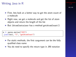Cheminformatics
Writing Java in R                                                    in R

                                                                   185/189



    First, lets look at a better way to get the atom count of
    a molecule
    Right now, we get a molecule and get the list of atom
    objects and return the length of the list
    But IAtomContainer has a method getAtomCount()

m <- parse.smiles("CCC")
.jcall(mol, "I", "getAtomCount")


    For static methods, the ﬁrst cargument can be the fully
    qualiﬁed class name
    You do need to specify the return type in JNI notation
 