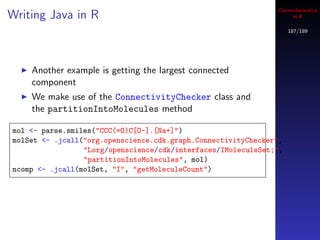 Cheminformatics
Writing Java in R                                                   in R

                                                                    187/189




    Another example is getting the largest connected
    component
    We make use of the ConnectivityChecker class and
    the partitionIntoMolecules method

mol <- parse.smiles("CCC(=O)C[O-].[Na+]")
molSet <- .jcall("org.openscience.cdk.graph.ConnectivityChecker",
                 "Lorg/openscience/cdk/interfaces/IMoleculeSet;",
                 "partitionIntoMolecules", mol)
ncomp <- .jcall(molSet, "I", "getMoleculeCount")
 
