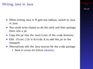Cheminformatics
Writing Java in Java                                                in R

                                                                  188/189




    When writing Java in R gets too tedious, switch to Java
    in Java
    You could write classes to do the work and then package
    them into a jar
    Copy the jar into the inst/cont of the rcdk directory
    Edit .First.lib in R/rcdk.R to add this jar to the
    classpath
    Alternatively edit the Java sources for the rcdk package
        Need to access the Github repository
 